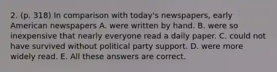 2. (p. 318) In comparison with today's newspapers, early American newspapers A. were written by hand. B. were so inexpensive that nearly everyone read a daily paper. C. could not have survived without political party support. D. were more widely read. E. All these answers are correct.