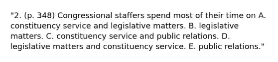 "2. (p. 348) Congressional staffers spend most of their time on A. constituency service and legislative matters. B. legislative matters. C. constituency service and public relations. D. legislative matters and constituency service. E. public relations."