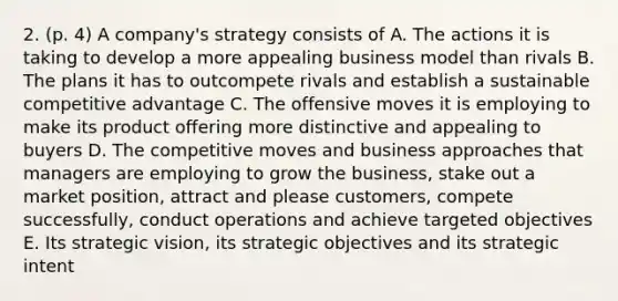 2. (p. 4) A company's strategy consists of A. The actions it is taking to develop a more appealing business model than rivals B. The plans it has to outcompete rivals and establish a sustainable competitive advantage C. The offensive moves it is employing to make its product offering more distinctive and appealing to buyers D. The competitive moves and business approaches that managers are employing to grow the business, stake out a market position, attract and please customers, compete successfully, conduct operations and achieve targeted objectives E. Its strategic vision, its strategic objectives and its strategic intent