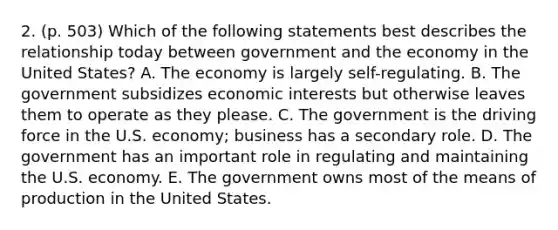 2. (p. 503) Which of the following statements best describes the relationship today between government and the economy in the United States? A. The economy is largely self-regulating. B. The government subsidizes economic interests but otherwise leaves them to operate as they please. C. The government is the driving force in the U.S. economy; business has a secondary role. D. The government has an important role in regulating and maintaining the U.S. economy. E. The government owns most of the means of production in the United States.