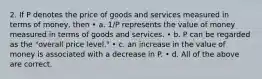 2. If P denotes the price of goods and services measured in terms of money, then • a. 1/P represents the value of money measured in terms of goods and services. • b. P can be regarded as the "overall price level." • c. an increase in the value of money is associated with a decrease in P. • d. All of the above are correct.