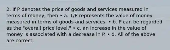 2. If P denotes the price of goods and services measured in terms of money, then • a. 1/P represents the value of money measured in terms of goods and services. • b. P can be regarded as the "overall price level." • c. an increase in the value of money is associated with a decrease in P. • d. All of the above are correct.