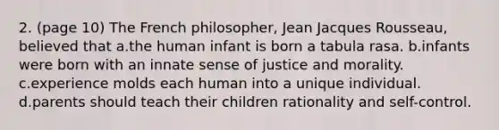 2. (page 10) The French philosopher, Jean Jacques Rousseau, believed that a.the human infant is born a tabula rasa. b.infants were born with an innate sense of justice and morality. c.experience molds each human into a unique individual. d.parents should teach their children rationality and self-control.