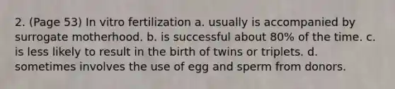 2. (Page 53) In vitro fertilization a. usually is accompanied by surrogate motherhood. b. is successful about 80% of the time. c. is less likely to result in the birth of twins or triplets. d. sometimes involves the use of egg and sperm from donors.