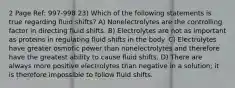 2 Page Ref: 997-998 23) Which of the following statements is true regarding fluid shifts? A) Nonelectrolytes are the controlling factor in directing fluid shifts. B) Electrolytes are not as important as proteins in regulating fluid shifts in the body. C) Electrolytes have greater osmotic power than nonelectrolytes and therefore have the greatest ability to cause fluid shifts. D) There are always more positive electrolytes than negative in a solution; it is therefore impossible to follow fluid shifts.