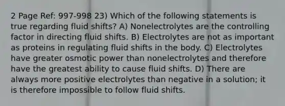 2 Page Ref: 997-998 23) Which of the following statements is true regarding fluid shifts? A) Nonelectrolytes are the controlling factor in directing fluid shifts. B) Electrolytes are not as important as proteins in regulating fluid shifts in the body. C) Electrolytes have greater osmotic power than nonelectrolytes and therefore have the greatest ability to cause fluid shifts. D) There are always more positive electrolytes than negative in a solution; it is therefore impossible to follow fluid shifts.