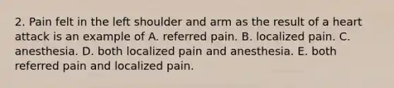 2. Pain felt in the left shoulder and arm as the result of a heart attack is an example of A. referred pain. B. localized pain. C. anesthesia. D. both localized pain and anesthesia. E. both referred pain and localized pain.