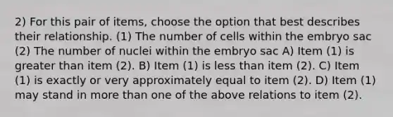 2) For this pair of items, choose the option that best describes their relationship. (1) The number of cells within the embryo sac (2) The number of nuclei within the embryo sac A) Item (1) is greater than item (2). B) Item (1) is less than item (2). C) Item (1) is exactly or very approximately equal to item (2). D) Item (1) may stand in more than one of the above relations to item (2).