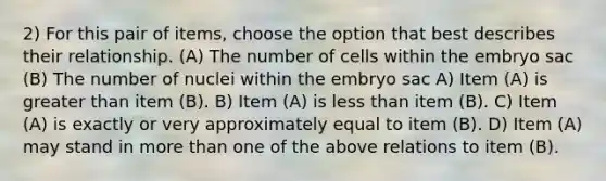 2) For this pair of items, choose the option that best describes their relationship. (A) The number of cells within the embryo sac (B) The number of nuclei within the embryo sac A) Item (A) is greater than item (B). B) Item (A) is less than item (B). C) Item (A) is exactly or very approximately equal to item (B). D) Item (A) may stand in more than one of the above relations to item (B).