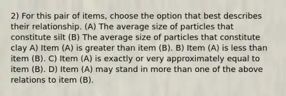 2) For this pair of items, choose the option that best describes their relationship. (A) The average size of particles that constitute silt (B) The average size of particles that constitute clay A) Item (A) is greater than item (B). B) Item (A) is less than item (B). C) Item (A) is exactly or very approximately equal to item (B). D) Item (A) may stand in more than one of the above relations to item (B).