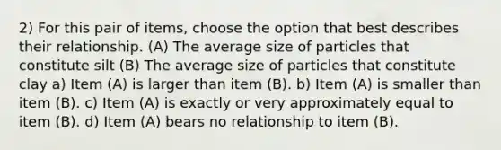 2) For this pair of items, choose the option that best describes their relationship. (A) The average size of particles that constitute silt (B) The average size of particles that constitute clay a) Item (A) is larger than item (B). b) Item (A) is smaller than item (B). c) Item (A) is exactly or very approximately equal to item (B). d) Item (A) bears no relationship to item (B).