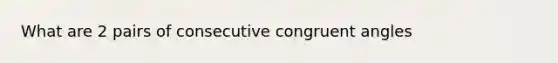 What are 2 pairs of consecutive congruent angles