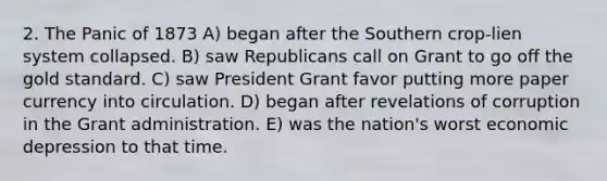 2. The Panic of 1873 A) began after the Southern crop-lien system collapsed. B) saw Republicans call on Grant to go off the gold standard. C) saw President Grant favor putting more paper currency into circulation. D) began after revelations of corruption in the Grant administration. E) was the nation's worst economic depression to that time.