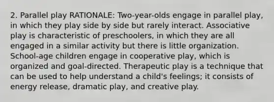 2. Parallel play RATIONALE: Two-year-olds engage in parallel play, in which they play side by side but rarely interact. Associative play is characteristic of preschoolers, in which they are all engaged in a similar activity but there is little organization. School-age children engage in cooperative play, which is organized and goal-directed. Therapeutic play is a technique that can be used to help understand a child's feelings; it consists of energy release, dramatic play, and creative play.