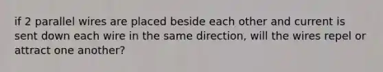 if 2 parallel wires are placed beside each other and current is sent down each wire in the same direction, will the wires repel or attract one another?