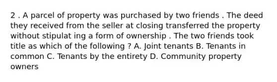 2 . A parcel of property was purchased by two friends . The deed they received from the seller at closing transferred the property without stipulat ing a form of ownership . The two friends took title as which of the following ? A. Joint tenants B. Tenants in common C. Tenants by the entirety D. Community property owners