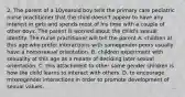 2. The parent of a 10yearold boy tells the primary care pediatric nurse practitioner that the child doesn't appear to have any interest in girls and spends most of his time with a couple of other boys. The parent is worried about the child's sexual identity. The nurse practitioner will tell the parent A. children at this age who prefer interactions with samegender peers usually have a homosexual orientation. B. children experiment with sexuality at this age as a means of deciding later sexual orientation. C. this attachment to other same gender children is how the child learns to interact with others. D. to encourage mixedgender interactions in order to promote development of sexual values.