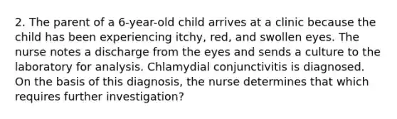 2. The parent of a 6-year-old child arrives at a clinic because the child has been experiencing itchy, red, and swollen eyes. The nurse notes a discharge from the eyes and sends a culture to the laboratory for analysis. Chlamydial conjunctivitis is diagnosed. On the basis of this diagnosis, the nurse determines that which requires further investigation?