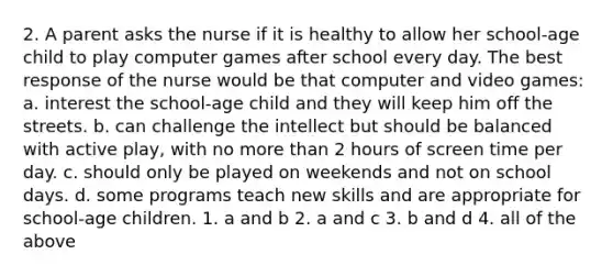 2. A parent asks the nurse if it is healthy to allow her school-age child to play computer games after school every day. The best response of the nurse would be that computer and video games: a. interest the school-age child and they will keep him off the streets. b. can challenge the intellect but should be balanced with active play, with no <a href='https://www.questionai.com/knowledge/keWHlEPx42-more-than' class='anchor-knowledge'>more than</a> 2 hours of screen time per day. c. should only be played on weekends and not on school days. d. some programs teach new skills and are appropriate for school-age children. 1. a and b 2. a and c 3. b and d 4. all of the above