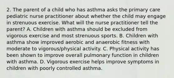 2. The parent of a child who has asthma asks the primary care pediatric nurse practitioner about whether the child may engage in strenuous exercise. What will the nurse practitioner tell the parent? A. Children with asthma should be excluded from vigorous exercise and most strenuous sports. B. Children with asthma show improved aerobic and anaerobic fitness with moderate to vigorous/physical activity. C. Physical activity has been shown to improve overall pulmonary function in children with asthma. D. Vigorous exercise helps improve symptoms in children with poorly controlled asthma.