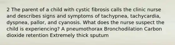 2 The parent of a child with cystic fibrosis calls the clinic nurse and describes signs and symptoms of tachypnea, tachycardia, dyspnea, pallor, and cyanosis. What does the nurse suspect the child is experiencing? A pneumothorax Bronchodilation Carbon dioxide retention Extremely thick sputum