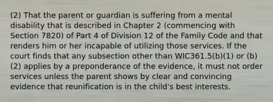 (2) That the parent or guardian is suffering from a mental disability that is described in Chapter 2 (commencing with Section 7820) of Part 4 of Division 12 of the Family Code and that renders him or her incapable of utilizing those services. If the court finds that any subsection other than WIC361.5(b)(1) or (b)(2) applies by a preponderance of the evidence, it must not order services unless the parent shows by clear and convincing evidence that reunification is in the child's best interests.