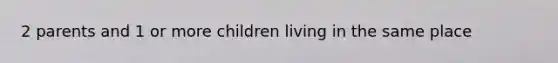 2 parents and 1 or more children living in the same place