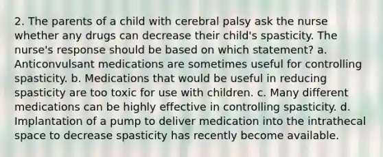 2. The parents of a child with cerebral palsy ask the nurse whether any drugs can decrease their child's spasticity. The nurse's response should be based on which statement? a. Anticonvulsant medications are sometimes useful for controlling spasticity. b. Medications that would be useful in reducing spasticity are too toxic for use with children. c. Many different medications can be highly effective in controlling spasticity. d. Implantation of a pump to deliver medication into the intrathecal space to decrease spasticity has recently become available.