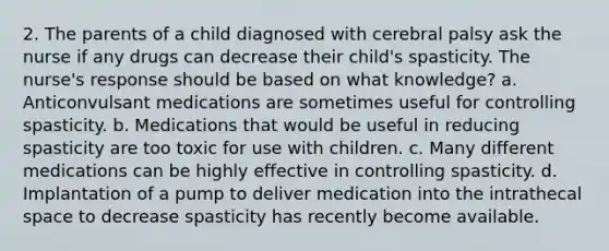 2. The parents of a child diagnosed with cerebral palsy ask the nurse if any drugs can decrease their child's spasticity. The nurse's response should be based on what knowledge? a. Anticonvulsant medications are sometimes useful for controlling spasticity. b. Medications that would be useful in reducing spasticity are too toxic for use with children. c. Many different medications can be highly effective in controlling spasticity. d. Implantation of a pump to deliver medication into the intrathecal space to decrease spasticity has recently become available.