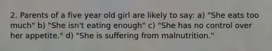 2. Parents of a five year old girl are likely to say: a) "She eats too much" b) "She isn't eating enough" c) "She has no control over her appetite." d) "She is suffering from malnutrition."