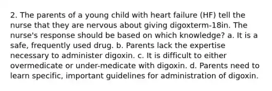 2. The parents of a young child with heart failure (HF) tell the nurse that they are nervous about giving digoxterm-18in. The nurse's response should be based on which knowledge? a. It is a safe, frequently used drug. b. Parents lack the expertise necessary to administer digoxin. c. It is difficult to either overmedicate or under-medicate with digoxin. d. Parents need to learn specific, important guidelines for administration of digoxin.