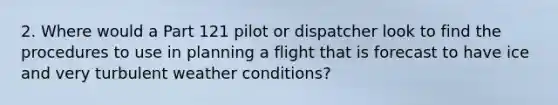 2. Where would a Part 121 pilot or dispatcher look to find the procedures to use in planning a flight that is forecast to have ice and very turbulent weather conditions?