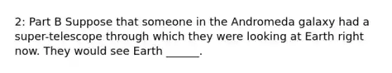 2: Part B Suppose that someone in the Andromeda galaxy had a super-telescope through which they were looking at Earth right now. They would see Earth ______.