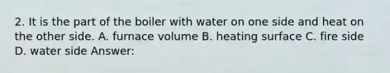 2. It is the part of the boiler with water on one side and heat on the other side. A. furnace volume B. heating surface C. fire side D. water side Answer: