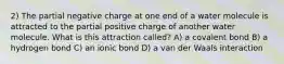 2) The partial negative charge at one end of a water molecule is attracted to the partial positive charge of another water molecule. What is this attraction called? A) a covalent bond B) a hydrogen bond C) an ionic bond D) a van der Waals interaction