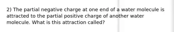 2) The partial negative charge at one end of a water molecule is attracted to the partial positive charge of another water molecule. What is this attraction called?