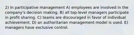 2) In participative management A) employees are involved in the company's <a href='https://www.questionai.com/knowledge/kuI1pP196d-decision-making' class='anchor-knowledge'>decision making</a>. B) all top-level managers participate in profit sharing. C) teams are discouraged in favor of individual achievement. D) an authoritarian management model is used. E) managers have exclusive control.