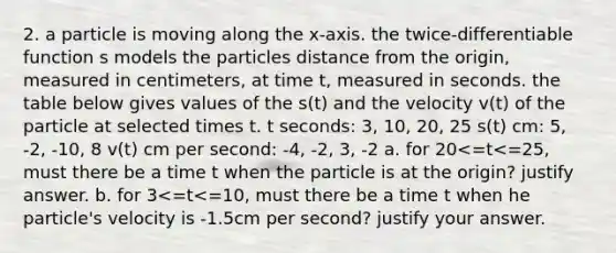 2. a particle is moving along the x-axis. the twice-differentiable function s models the particles distance from the origin, measured in centimeters, at time t, measured in seconds. the table below gives values of the s(t) and the velocity v(t) of the particle at selected times t. t seconds: 3, 10, 20, 25 s(t) cm: 5, -2, -10, 8 v(t) cm per second: -4, -2, 3, -2 a. for 20<=t<=25, must there be a time t when the particle is at the origin? justify answer. b. for 3<=t<=10, must there be a time t when he particle's velocity is -1.5cm per second? justify your answer.