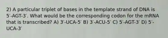 2) A particular triplet of bases in the template strand of DNA is 5′-AGT-3′. What would be the corresponding codon for the mRNA that is transcribed? A) 3′-UCA-5′ B) 3′-ACU-5′ C) 5′-AGT-3′ D) 5′-UCA-3′