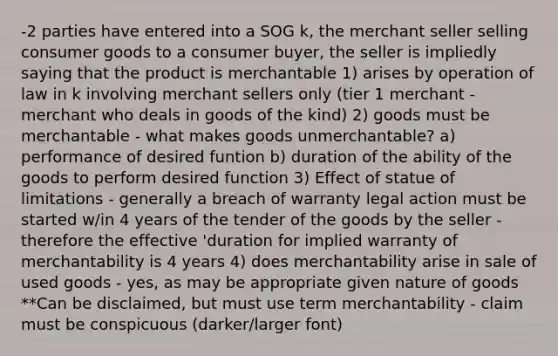 -2 parties have entered into a SOG k, the merchant seller selling consumer goods to a consumer buyer, the seller is impliedly saying that the product is merchantable 1) arises by operation of law in k involving merchant sellers only (tier 1 merchant - merchant who deals in goods of the kind) 2) goods must be merchantable - what makes goods unmerchantable? a) performance of desired funtion b) duration of the ability of the goods to perform desired function 3) Effect of statue of limitations - generally a breach of warranty legal action must be started w/in 4 years of the tender of the goods by the seller - therefore the effective 'duration for implied warranty of merchantability is 4 years 4) does merchantability arise in sale of used goods - yes, as may be appropriate given nature of goods **Can be disclaimed, but must use term merchantability - claim must be conspicuous (darker/larger font)