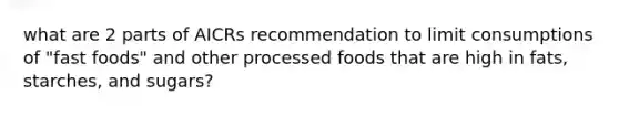 what are 2 parts of AICRs recommendation to limit consumptions of "fast foods" and other processed foods that are high in fats, starches, and sugars?