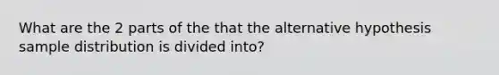 What are the 2 parts of the that the alternative hypothesis sample distribution is divided into?