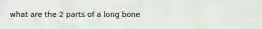 what are the 2 parts of a long bone