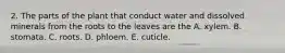 2. The parts of the plant that conduct water and dissolved minerals from the roots to the leaves are the A. xylem. B. stomata. C. roots. D. phloem. E. cuticle.
