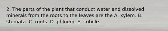 2. The parts of the plant that conduct water and dissolved minerals from the roots to the leaves are the A. xylem. B. stomata. C. roots. D. phloem. E. cuticle.