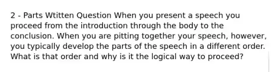 2 - Parts Wtitten Question When you present a speech you proceed from the introduction through the body to the conclusion. When you are pitting together your speech, however, you typically develop the parts of the speech in a different order. What is that order and why is it the logical way to proceed?