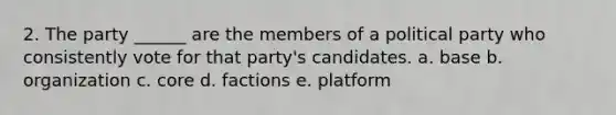 2. The party ______ are the members of a political party who consistently vote for that party's candidates. a. base b. organization c. core d. factions e. platform