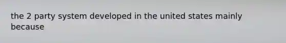 the 2 party system developed in the united states mainly because