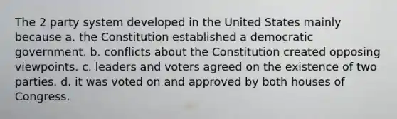 The 2 party system developed in the United States mainly because a. the Constitution established a democratic government. b. conflicts about the Constitution created opposing viewpoints. c. leaders and voters agreed on the existence of two parties. d. it was voted on and approved by both houses of Congress.