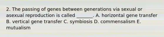 2. The passing of genes between generations via sexual or asexual reproduction is called _______. A. horizontal gene transfer B. vertical gene transfer C. symbiosis D. commensalism E. mutualism